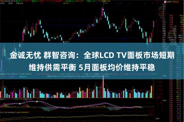 金诚无忧 群智咨询：全球LCD TV面板市场短期维持供需平衡 5月面板均价维持平稳