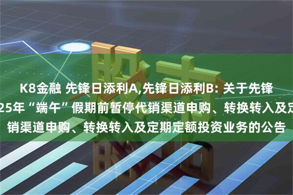 K8金融 先锋日添利A,先锋日添利B: 关于先锋日添利货币市场基金2025年“端午”假期前暂停代销渠道申购、转换转入及定期定额投资业务的公告