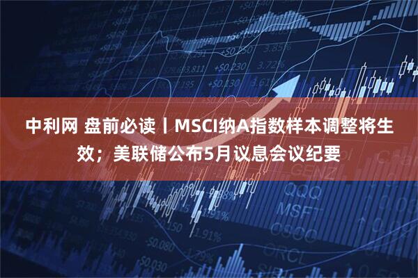 中利网 盘前必读丨MSCI纳A指数样本调整将生效；美联储公布5月议息会议纪要