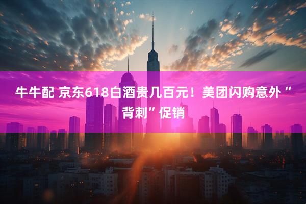 牛牛配 京东618白酒贵几百元！美团闪购意外“背刺”促销
