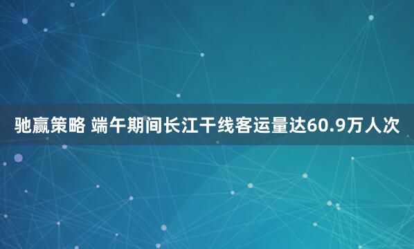 驰赢策略 端午期间长江干线客运量达60.9万人次