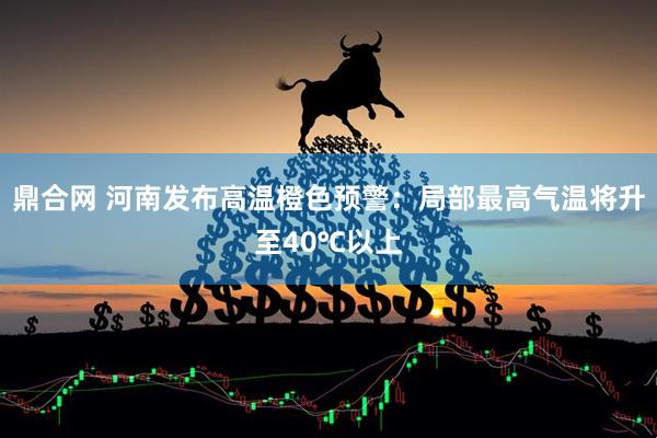 鼎合网 河南发布高温橙色预警：局部最高气温将升至40℃以上