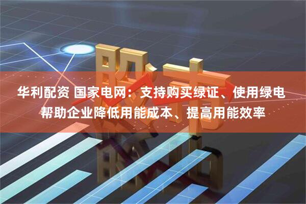 华利配资 国家电网：支持购买绿证、使用绿电 帮助企业降低用能成本、提高用能效率