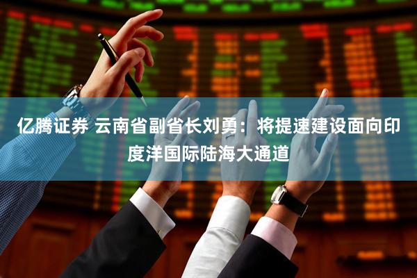 亿腾证券 云南省副省长刘勇：将提速建设面向印度洋国际陆海大通道