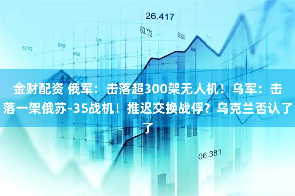 金财配资 俄军：击落超300架无人机！乌军：击落一架俄苏-35战机！推迟交换战俘？乌克兰否认了