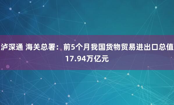 泸深通 海关总署：前5个月我国货物贸易进出口总值17.94万亿元