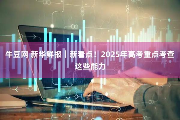 牛豆网 新华鲜报｜新看点！2025年高考重点考查这些能力