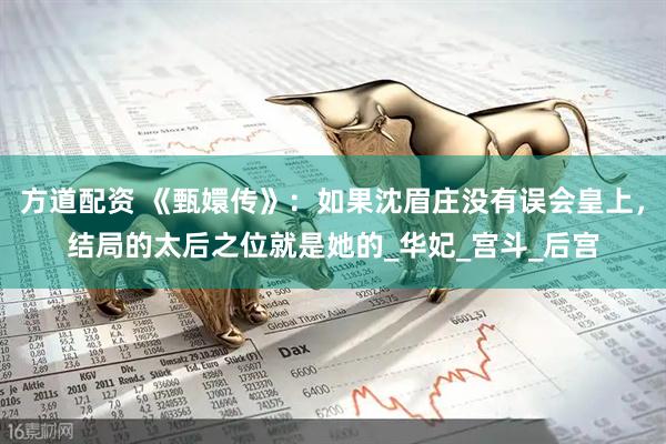 方道配资 《甄嬛传》：如果沈眉庄没有误会皇上，结局的太后之位就是她的_华妃_宫斗_后宫