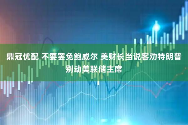 鼎冠优配 不要罢免鲍威尔 美财长当说客劝特朗普别动美联储主席