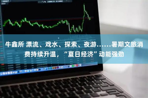 牛鑫所 漂流、戏水、探索、夜游……暑期文旅消费持续升温，“夏日经济”动能强劲