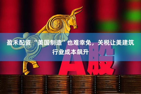 盈禾配资 “美国制造”也难幸免，关税让美建筑行业成本飙升