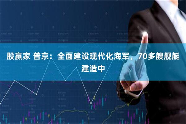 股赢家 普京：全面建设现代化海军，70多艘舰艇建造中