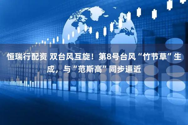 恒瑞行配资 双台风互旋！第8号台风“竹节草”生成，与“范斯高”同步逼近