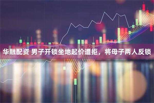 华融配资 男子开锁坐地起价遭拒，将母子两人反锁