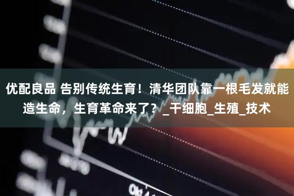 优配良品 告别传统生育！清华团队靠一根毛发就能造生命，生育革命来了？_干细胞_生殖_技术