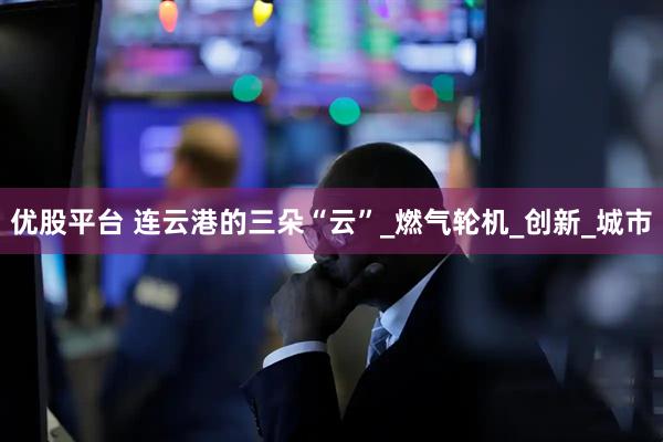 优股平台 连云港的三朵“云”_燃气轮机_创新_城市