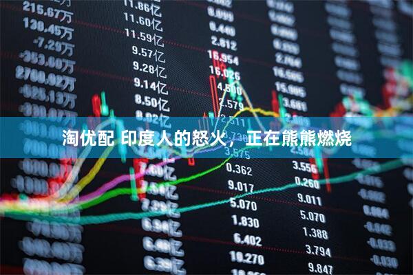 淘优配 印度人的怒火，正在熊熊燃烧