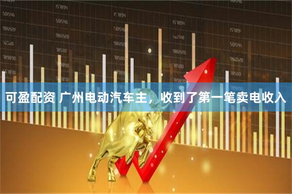 可盈配资 广州电动汽车主，收到了第一笔卖电收入
