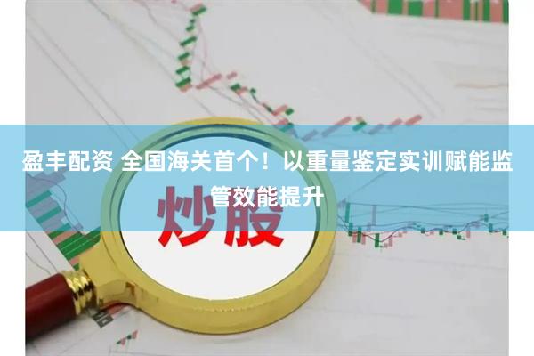 盈丰配资 全国海关首个！以重量鉴定实训赋能监管效能提升