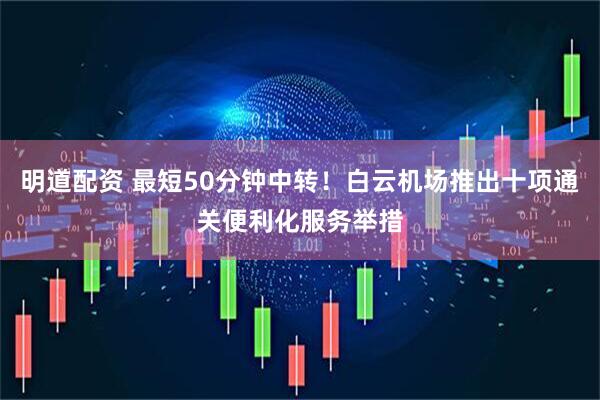 明道配资 最短50分钟中转！白云机场推出十项通关便利化服务举措