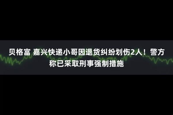 贝格富 嘉兴快递小哥因退货纠纷划伤2人！警方称已采取刑事强制措施