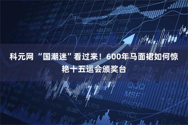 科元网 “国潮迷”看过来！600年马面裙如何惊艳十五运会颁奖台