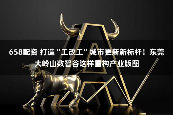 658配资 打造“工改工”城市更新新标杆！东莞大岭山数智谷这样重构产业版图
