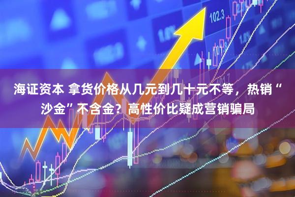 海证资本 拿货价格从几元到几十元不等，热销“沙金”不含金？高性价比疑成营销骗局