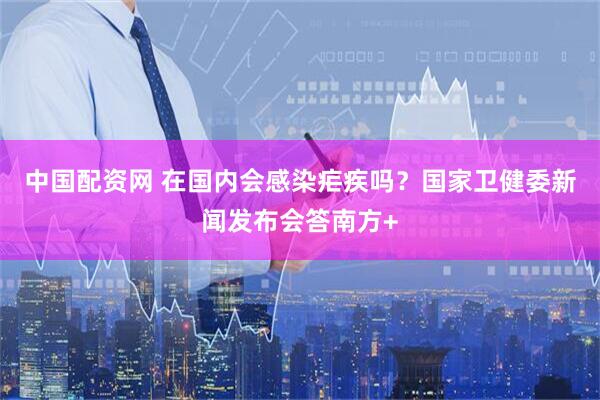 中国配资网 在国内会感染疟疾吗？国家卫健委新闻发布会答南方+