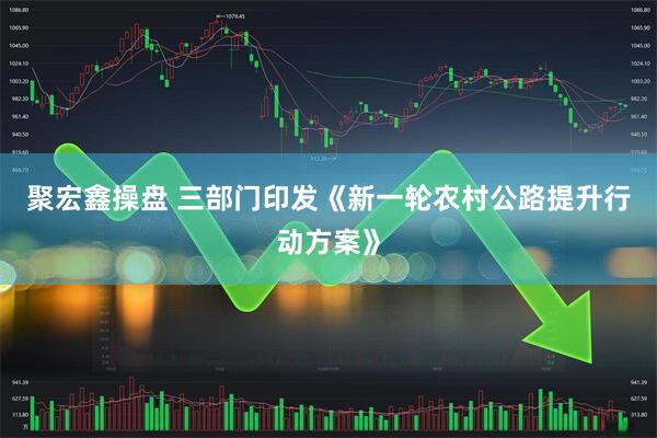 聚宏鑫操盘 三部门印发《新一轮农村公路提升行动方案》