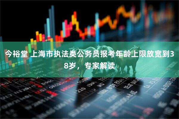 今裕堂 上海市执法类公务员报考年龄上限放宽到38岁，专家解读