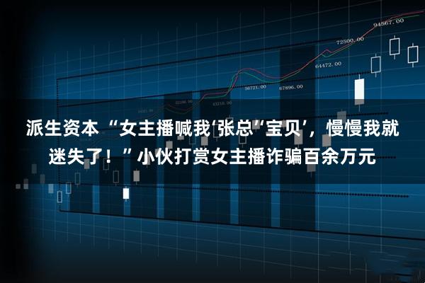 派生资本 “女主播喊我‘张总’‘宝贝’，慢慢我就迷失了！”小伙打赏女主播诈骗百余万元