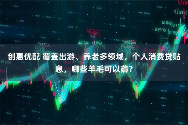 创惠优配 覆盖出游、养老多领域，个人消费贷贴息，哪些羊毛可以薅？