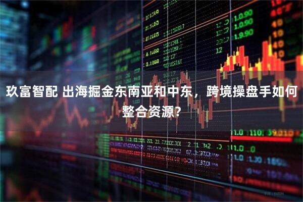 玖富智配 出海掘金东南亚和中东，跨境操盘手如何整合资源？