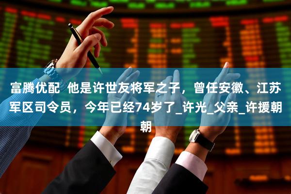 富腾优配  他是许世友将军之子，曾任安徽、江苏军区司令员，今年已经74岁了_许光_父亲_许援朝