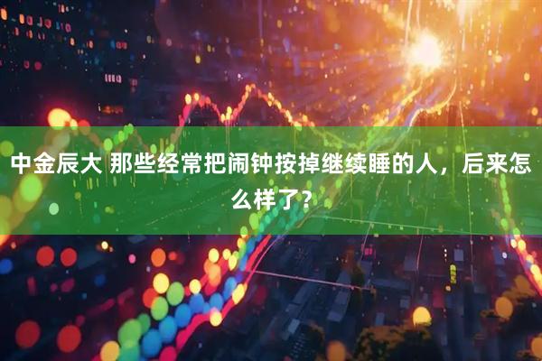 中金辰大 那些经常把闹钟按掉继续睡的人，后来怎么样了？