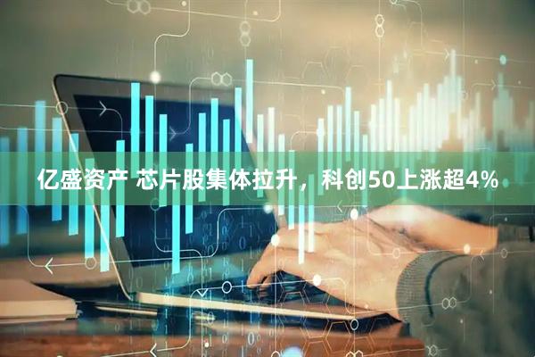 亿盛资产 芯片股集体拉升，科创50上涨超4%