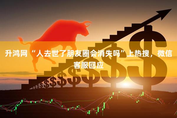 升鸿网 “人去世了朋友圈会消失吗”上热搜，微信客服回应
