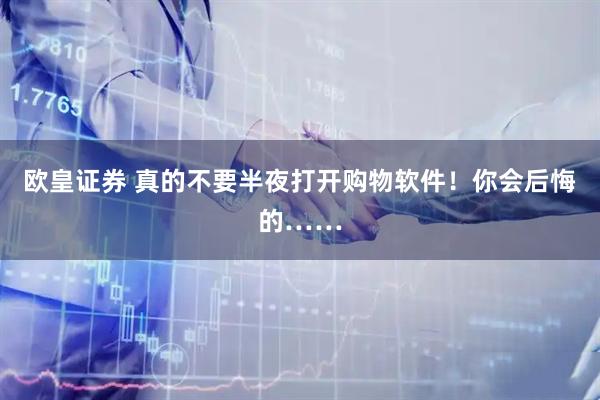 欧皇证券 真的不要半夜打开购物软件！你会后悔的……