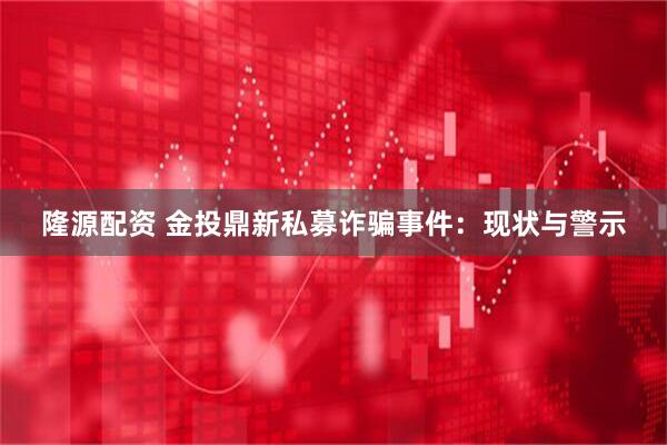 隆源配资 金投鼎新私募诈骗事件：现状与警示
