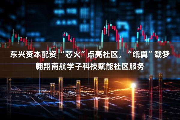 东兴资本配资 “芯火”点亮社区，“纸翼”载梦翱翔南航学子科技赋能社区服务