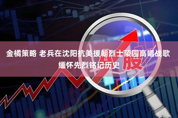 金橘策略 老兵在沈阳抗美援朝烈士陵园高唱战歌 缅怀先烈铭记历史