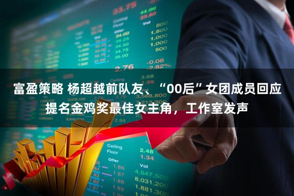 富盈策略 杨超越前队友、“00后”女团成员回应提名金鸡奖最佳女主角，工作室发声