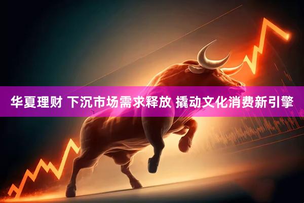 华夏理财 下沉市场需求释放 撬动文化消费新引擎
