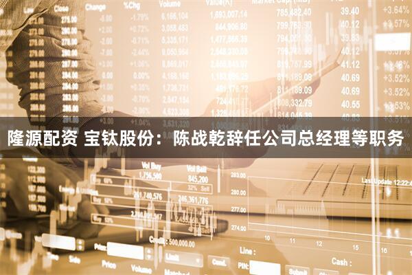 隆源配资 宝钛股份：陈战乾辞任公司总经理等职务