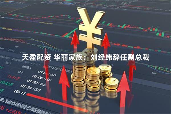 天盈配资 华丽家族：刘经纬辞任副总裁