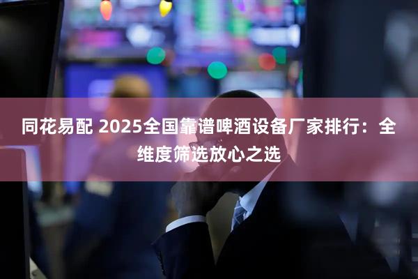 同花易配 2025全国靠谱啤酒设备厂家排行:全维度筛选放心之选