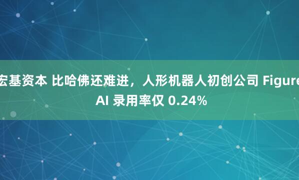 宏基资本 比哈佛还难进,人形机器人初创公司 Figure AI 录用率仅 0.24%