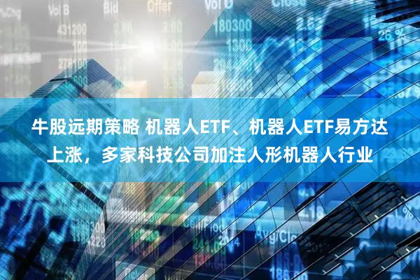 牛股远期策略 机器人ETF、机器人ETF易方达上涨，多家科技公司加注人形机器人行业