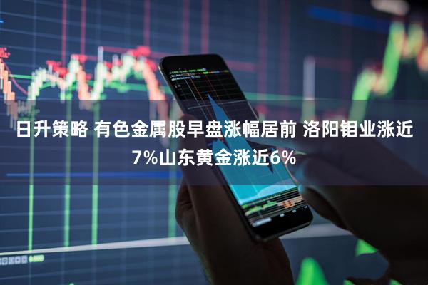 日升策略 有色金属股早盘涨幅居前 洛阳钼业涨近7%山东黄金涨近6%